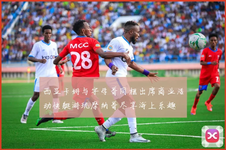 西亚卡姆与字母哥同框出席商业活动快艇游玩摩纳哥尽享海上乐趣
