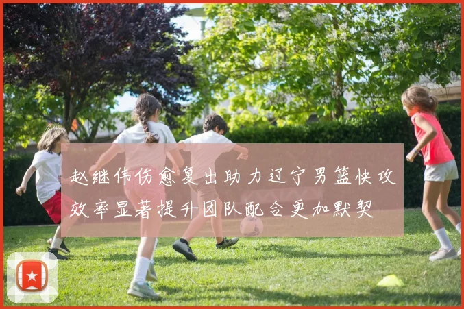 赵继伟伤愈复出助力辽宁男篮快攻效率显著提升团队配合更加默契