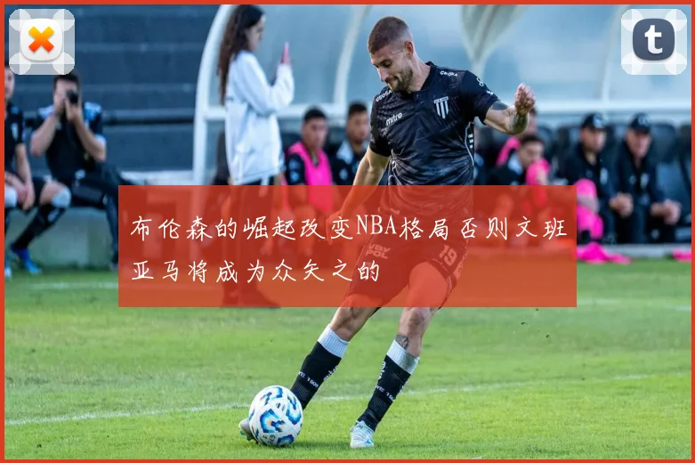 布伦森的崛起改变NBA格局否则文班亚马将成为众矢之的