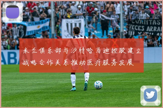 米兰俱乐部与沙特哈马迪控股建立战略合作关系推动医疗服务发展