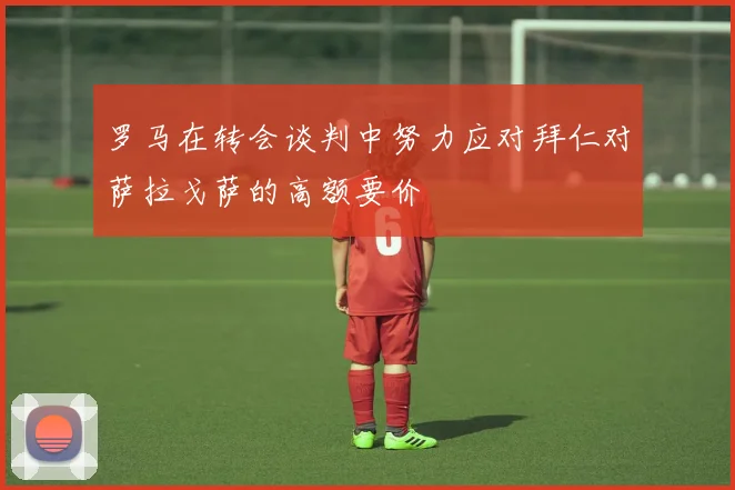 罗马在转会谈判中努力应对拜仁对萨拉戈萨的高额要价
