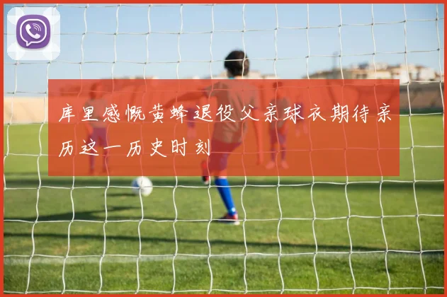 库里感慨黄蜂退役父亲球衣期待亲历这一历史时刻