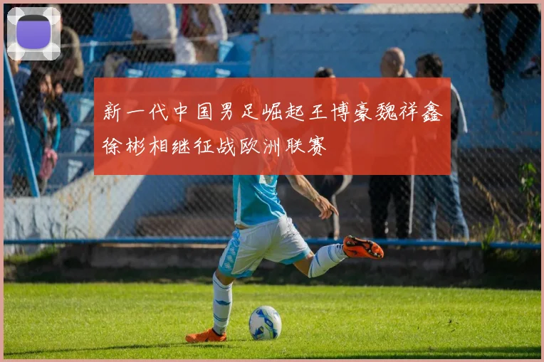 新一代中国男足崛起王博豪魏祥鑫徐彬相继征战欧洲联赛