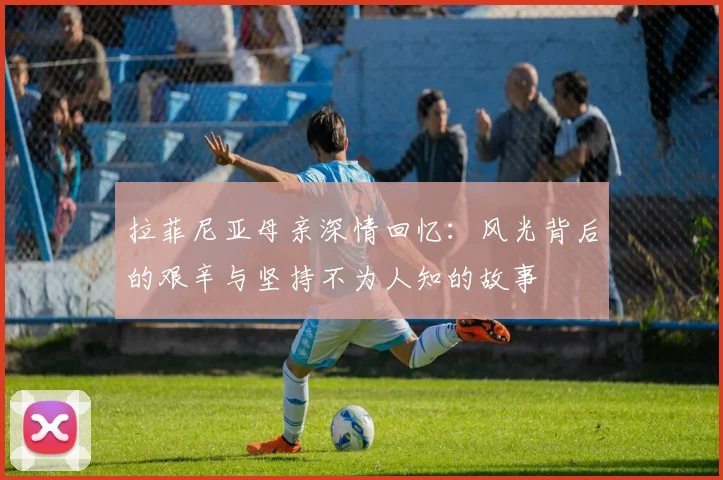 拉菲尼亚母亲深情回忆：风光背后的艰辛与坚持不为人知的故事