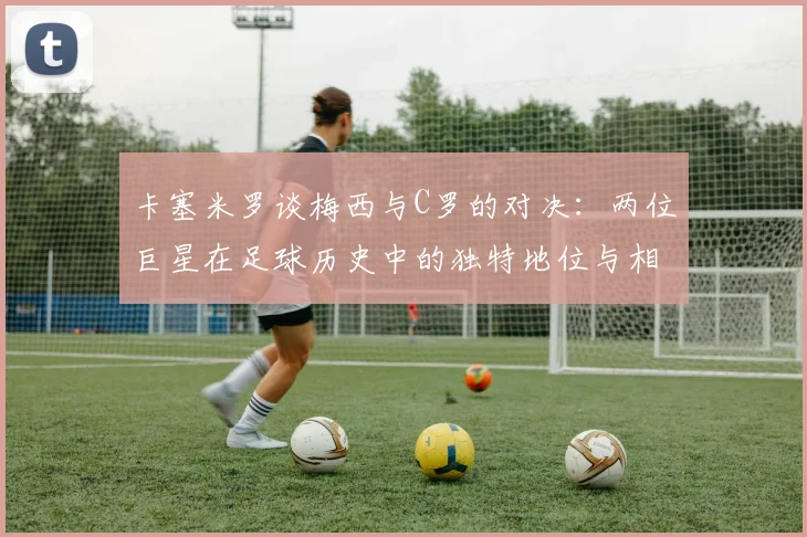 卡塞米罗谈梅西与C罗的对决：两位巨星在足球历史中的独特地位与相互激励