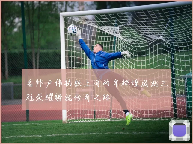 名帅卢伟执教上海两年辉煌成就三冠荣耀铸就传奇之路