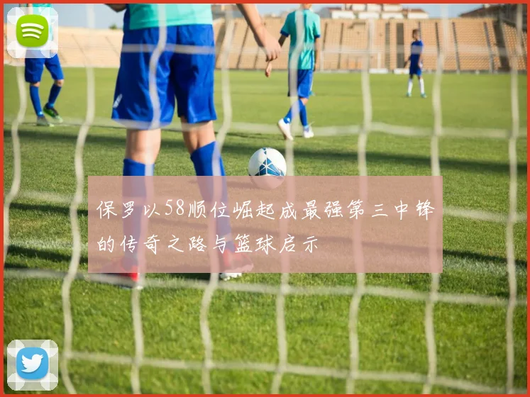 保罗以58顺位崛起成最强第三中锋的传奇之路与篮球启示