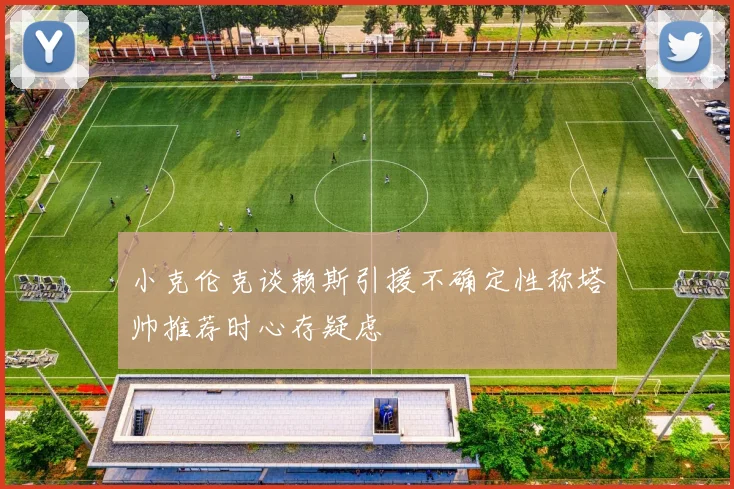 小克伦克谈赖斯引援不确定性称塔帅推荐时心存疑虑