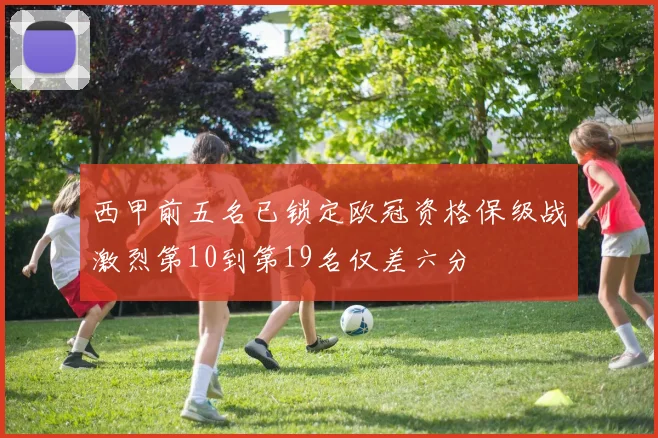 西甲前五名已锁定欧冠资格保级战激烈第10到第19名仅差六分