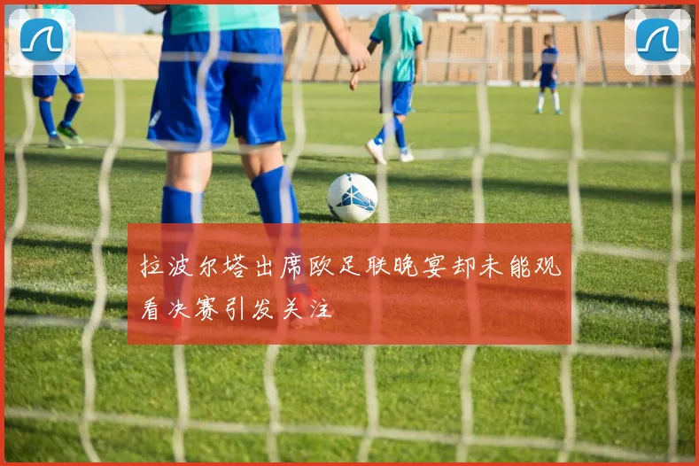 拉波尔塔出席欧足联晚宴却未能观看决赛引发关注