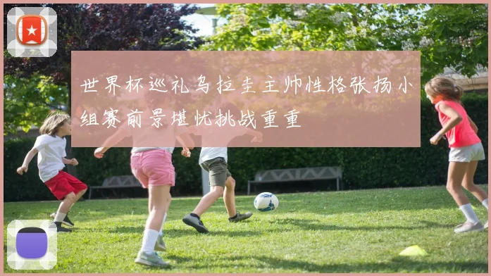 世界杯巡礼乌拉圭主帅性格张扬小组赛前景堪忧挑战重重